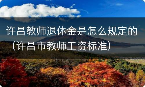 许昌教师退休金是怎么规定的（许昌市教师工资标准）