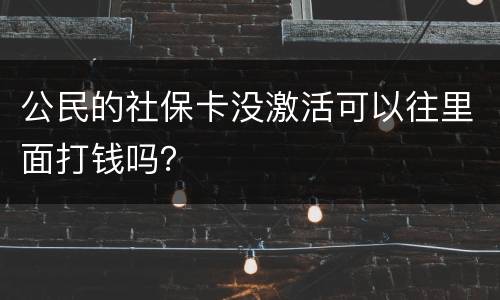 公民的社保卡没激活可以往里面打钱吗？