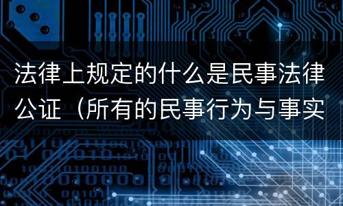 法律上规定的什么是民事法律公证（所有的民事行为与事实都可以进行公证,确认其法律效力）