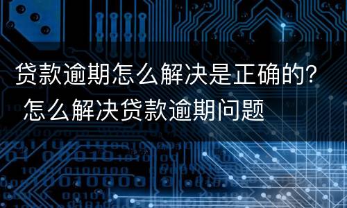 贷款逾期怎么解决是正确的？ 怎么解决贷款逾期问题