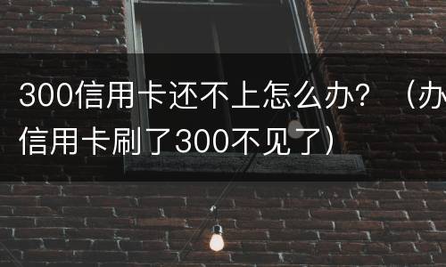 300信用卡还不上怎么办？（办信用卡刷了300不见了）
