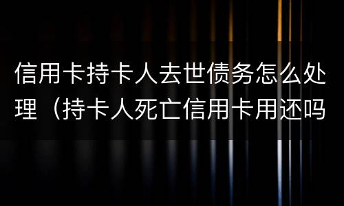 信用卡持卡人去世债务怎么处理（持卡人死亡信用卡用还吗）