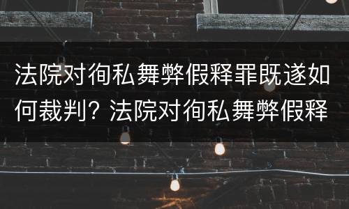 法院对徇私舞弊假释罪既遂如何裁判? 法院对徇私舞弊假释罪既遂如何裁判