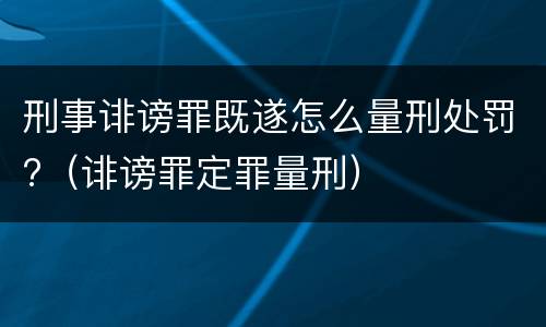 刑事诽谤罪既遂怎么量刑处罚?（诽谤罪定罪量刑）