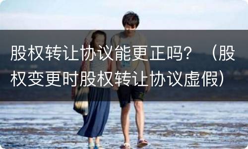 股权转让协议能更正吗？（股权变更时股权转让协议虚假）