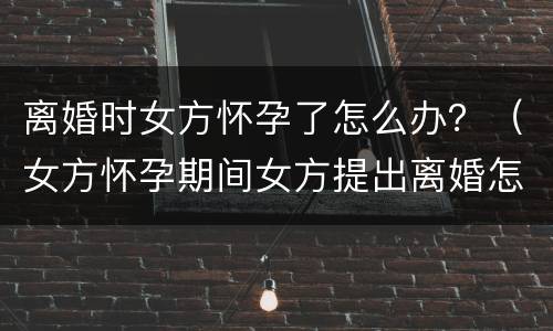 离婚时女方怀孕了怎么办？（女方怀孕期间女方提出离婚怎么办）