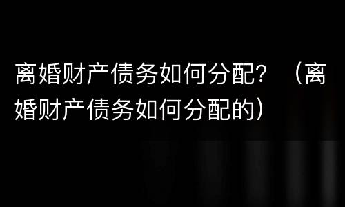 离婚财产债务如何分配？（离婚财产债务如何分配的）