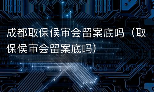 成都取保候审会留案底吗（取保侯审会留案底吗）