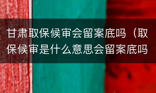 甘肃取保候审会留案底吗（取保候审是什么意思会留案底吗）