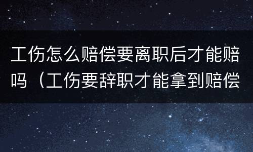 工伤怎么赔偿要离职后才能赔吗（工伤要辞职才能拿到赔偿吗）