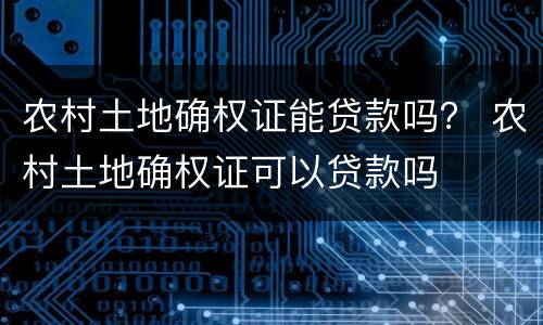 农村土地确权证能贷款吗？ 农村土地确权证可以贷款吗
