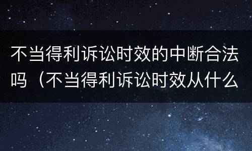 不当得利诉讼时效的中断合法吗（不当得利诉讼时效从什么时算）
