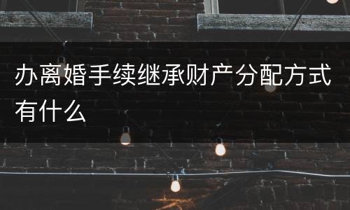 办离婚手续继承财产分配方式有什么