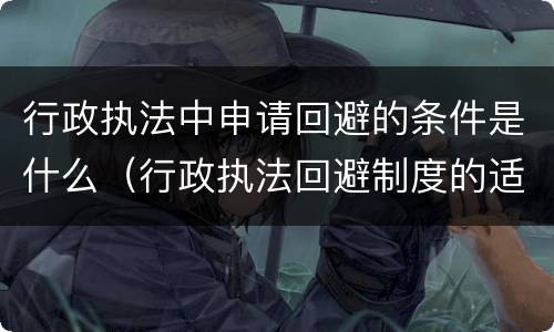 行政执法中申请回避的条件是什么（行政执法回避制度的适用程序）
