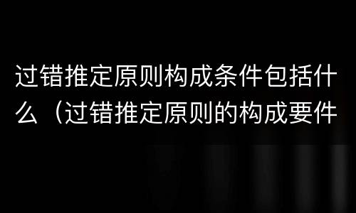 过错推定原则构成条件包括什么（过错推定原则的构成要件）