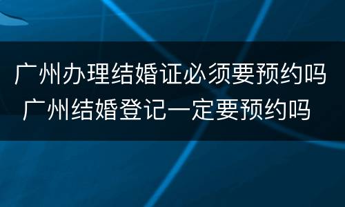 广州办理结婚证必须要预约吗 广州结婚登记一定要预约吗