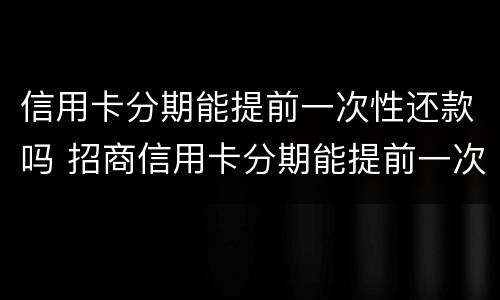信用卡分期能提前一次性还款吗 招商信用卡分期能提前一次性还款吗