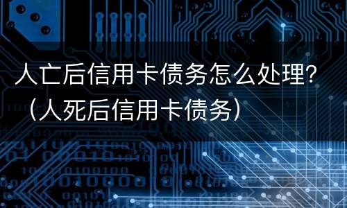 人亡后信用卡债务怎么处理？（人死后信用卡债务）
