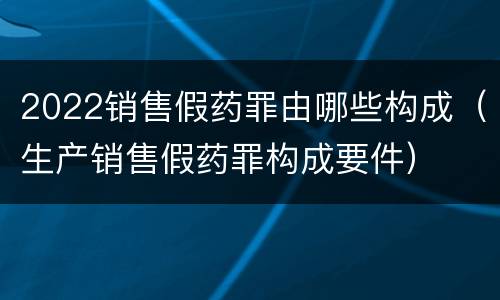 2022销售假药罪由哪些构成（生产销售假药罪构成要件）