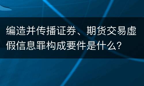 编造并传播证券、期货交易虚假信息罪构成要件是什么？