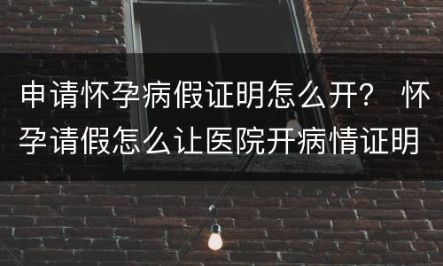 申请怀孕病假证明怎么开？ 怀孕请假怎么让医院开病情证明书
