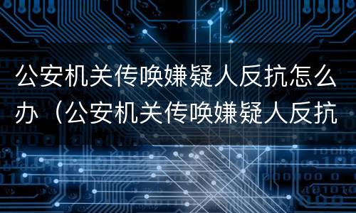 公安机关传唤嫌疑人反抗怎么办（公安机关传唤嫌疑人反抗怎么办呢）