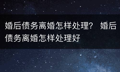 婚后债务离婚怎样处理？ 婚后债务离婚怎样处理好