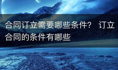 合同订立需要哪些条件？ 订立合同的条件有哪些