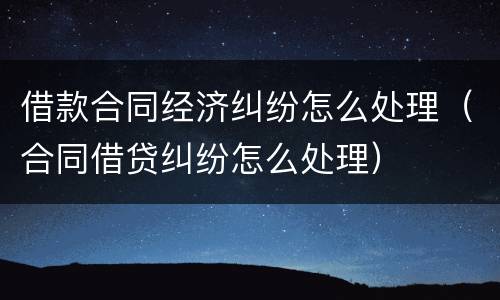借款合同经济纠纷怎么处理（合同借贷纠纷怎么处理）