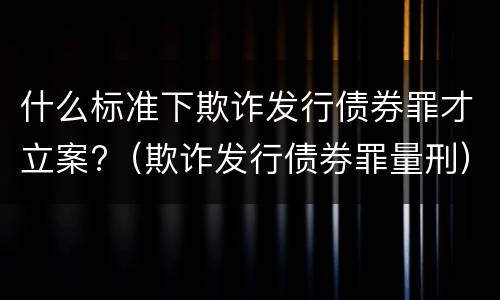 什么标准下欺诈发行债券罪才立案?（欺诈发行债券罪量刑）