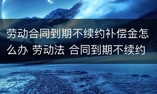 劳动合同到期不续约补偿金怎么办 劳动法 合同到期不续约 赔偿多少