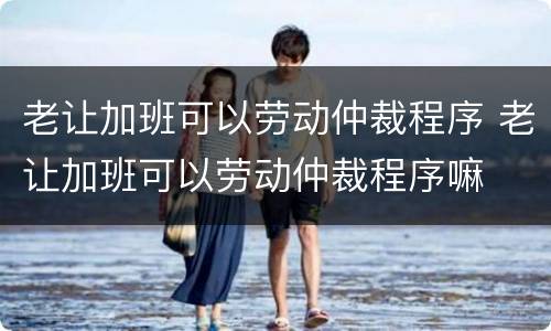 老让加班可以劳动仲裁程序 老让加班可以劳动仲裁程序嘛