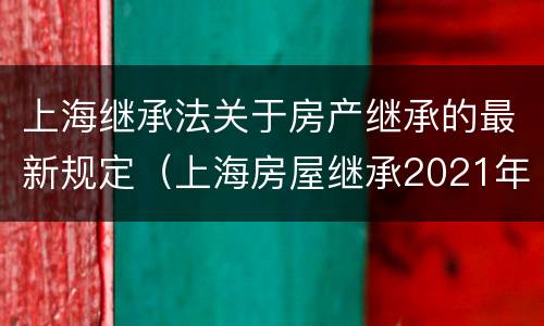 上海继承法关于房产继承的最新规定（上海房屋继承2021年新法）