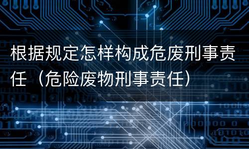 根据规定怎样构成危废刑事责任（危险废物刑事责任）