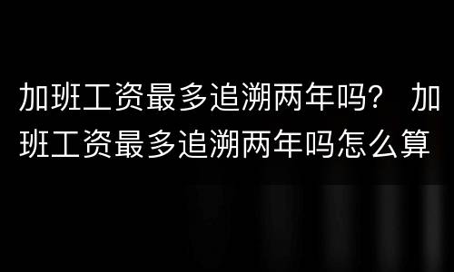 加班工资最多追溯两年吗？ 加班工资最多追溯两年吗怎么算