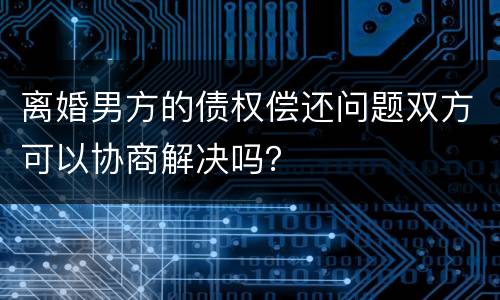 离婚男方的债权偿还问题双方可以协商解决吗？