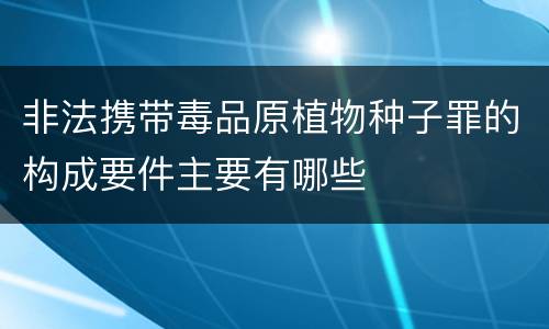 非法携带毒品原植物种子罪的构成要件主要有哪些