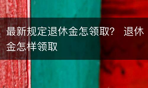 最新规定退休金怎领取？ 退休金怎样领取