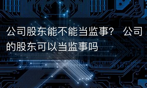 公司股东能不能当监事？ 公司的股东可以当监事吗