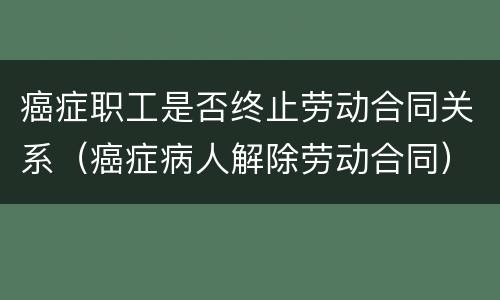 癌症职工是否终止劳动合同关系（癌症病人解除劳动合同）