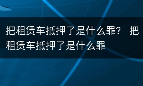 把租赁车抵押了是什么罪？ 把租赁车抵押了是什么罪