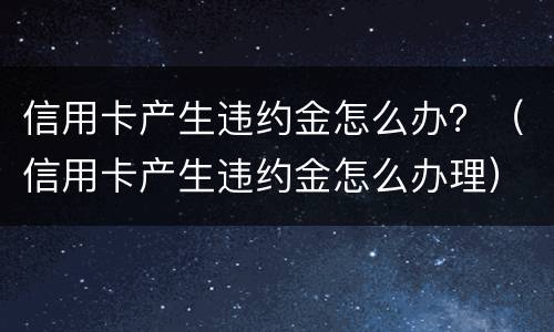 信用卡产生违约金怎么办？（信用卡产生违约金怎么办理）