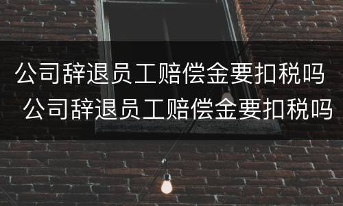 公司辞退员工赔偿金要扣税吗 公司辞退员工赔偿金要扣税吗合法吗