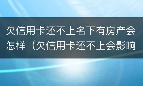 欠信用卡还不上名下有房产会怎样（欠信用卡还不上会影响到名下房产吗）