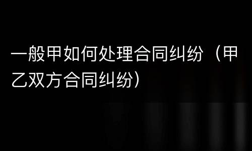 一般甲如何处理合同纠纷（甲乙双方合同纠纷）