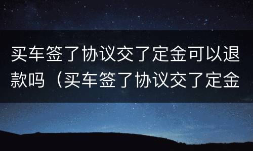 买车签了协议交了定金可以退款吗（买车签了协议交了定金可以退款吗合法吗）