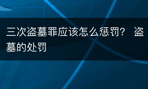 三次盗墓罪应该怎么惩罚？ 盗墓的处罚