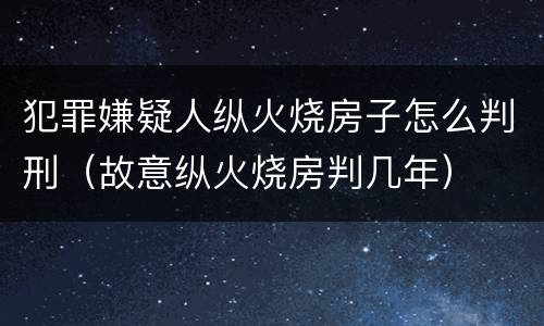 犯罪嫌疑人纵火烧房子怎么判刑（故意纵火烧房判几年）