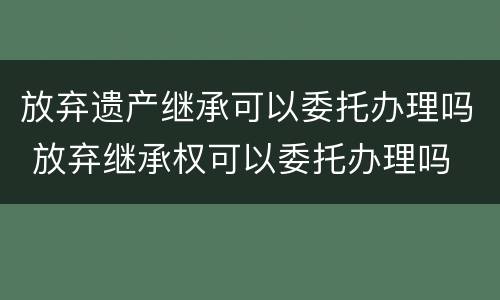 放弃遗产继承可以委托办理吗 放弃继承权可以委托办理吗