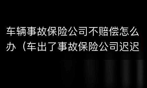 车辆事故保险公司不赔偿怎么办（车出了事故保险公司迟迟拖着不解决）
